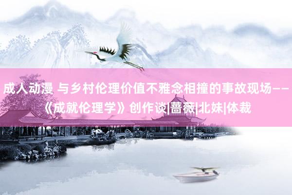 成人动漫 与乡村伦理价值不雅念相撞的事故现场——《成就伦理学》创作谈|蔷薇|北妹|体裁