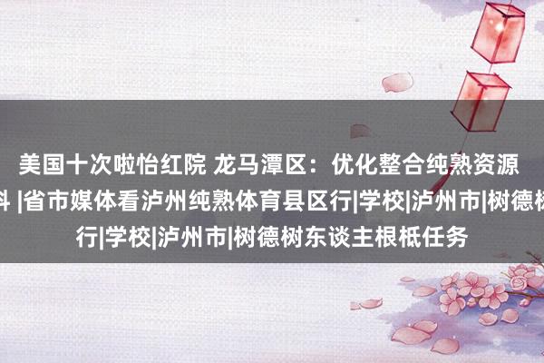 美国十次啦怡红院 龙马潭区：优化整合纯熟资源 提高纯熟供给质料 |省市媒体看泸州纯熟体育县区行|学校|泸州市|树德树东谈主根柢任务