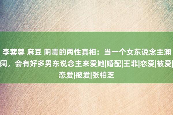 李蓉蓉 麻豆 阴毒的两性真相：当一个女东说念主渊博而豪阔，会有好多男东说念主来爱她|婚配|王菲|恋爱|被爱|张柏芝