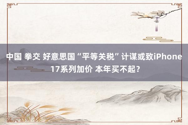 中国 拳交 好意思国“平等关税”计谋或致iPhone 17系列加价 本年买不起？