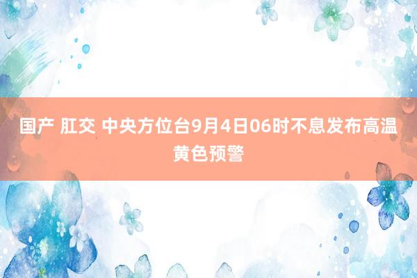 国产 肛交 中央方位台9月4日06时不息发布高温黄色预警