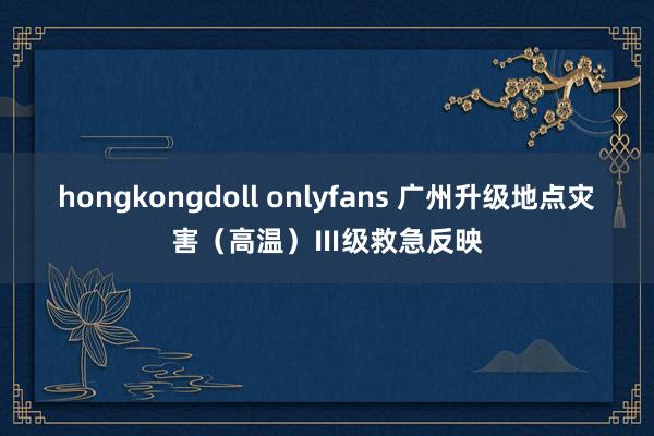 hongkongdoll onlyfans 广州升级地点灾害（高温）Ⅲ级救急反映
