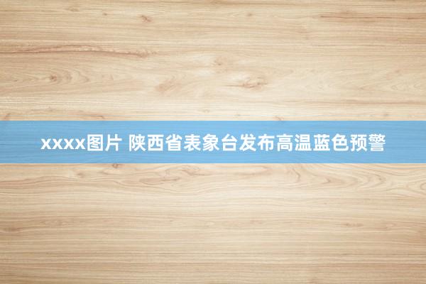 xxxx图片 陕西省表象台发布高温蓝色预警
