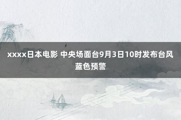 xxxx日本电影 中央场面台9月3日10时发布台风蓝色预警