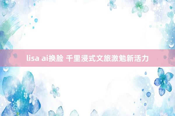 lisa ai换脸 千里浸式文旅激勉新活力