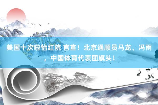 美国十次啦怡红院 官宣！北京通顺员马龙、冯雨，中国体育代表团旗头！