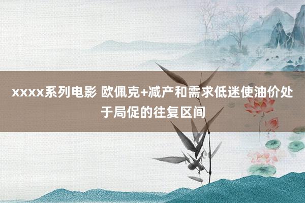 xxxx系列电影 欧佩克+减产和需求低迷使油价处于局促的往复区间