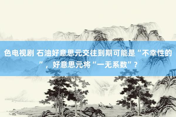 色电视剧 石油好意思元交往到期可能是“不幸性的”，好意思元将“一无系数”？