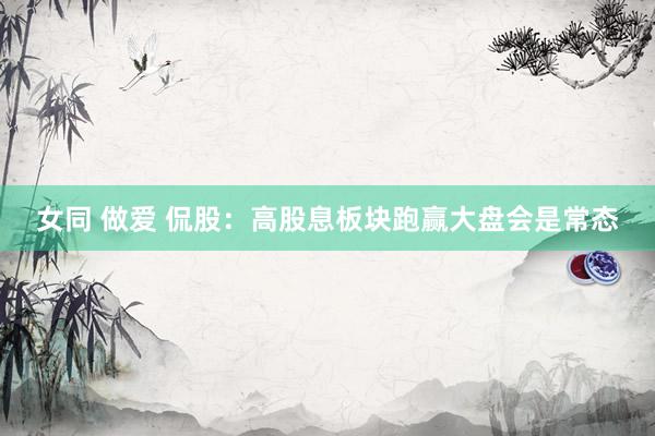 女同 做爱 侃股：高股息板块跑赢大盘会是常态