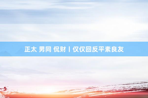 正太 男同 侃财丨仅仅回反平素良友