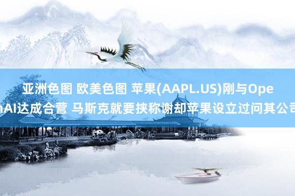 亚洲色图 欧美色图 苹果(AAPL.US)刚与OpenAI达成合营 马斯克就要挟称谢却苹果设立过问其公司