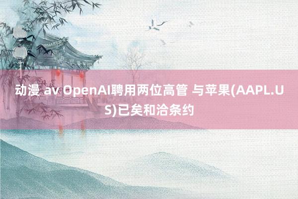 动漫 av OpenAI聘用两位高管 与苹果(AAPL.US)已矣和洽条约