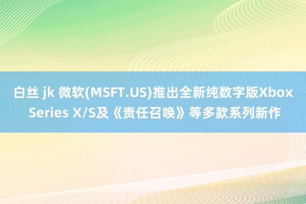白丝 jk 微软(MSFT.US)推出全新纯数字版Xbox Series X/S及《责任召唤》等多款系列新作
