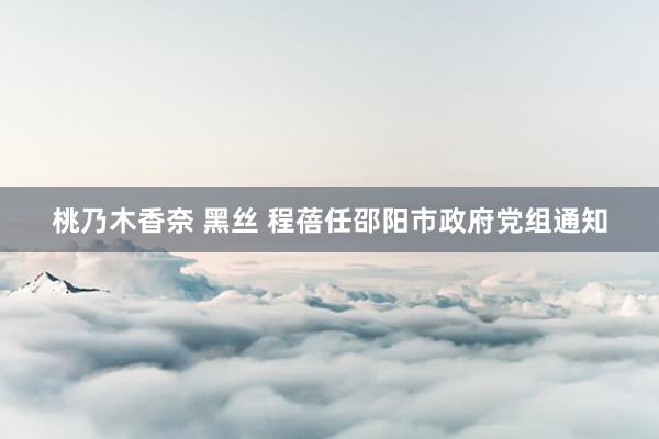 桃乃木香奈 黑丝 程蓓任邵阳市政府党组通知