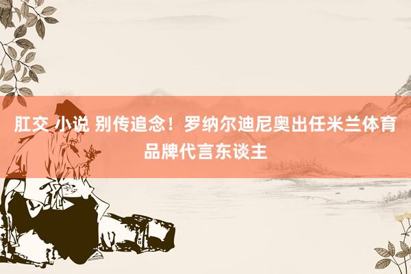 肛交 小说 别传追念！罗纳尔迪尼奥出任米兰体育品牌代言东谈主