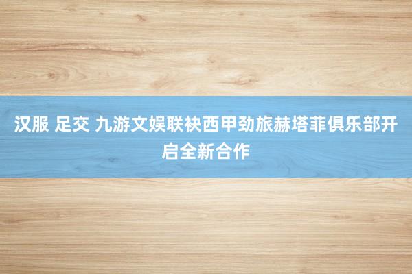 汉服 足交 九游文娱联袂西甲劲旅赫塔菲俱乐部开启全新合作
