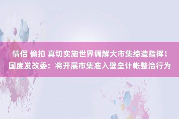 情侣 偷拍 真切实施世界调解大市集缔造指挥！国度发改委：将开展市集准入壁垒计帐整治行为