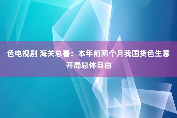 色电视剧 海关总署：本年前两个月我国货色生意开局总体自由