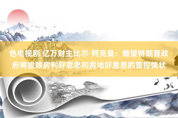 色电视剧 亿万财主比尔·阿克曼：瞻望特朗普政府将拔除房利好意思和房地好意思的管控情状