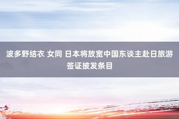 波多野结衣 女同 日本将放宽中国东谈主赴日旅游签证披发条目