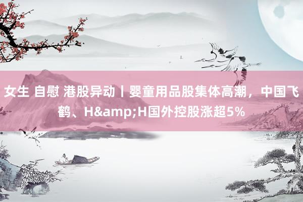 女生 自慰 港股异动丨婴童用品股集体高潮，中国飞鹤、H&H国外控股涨超5%