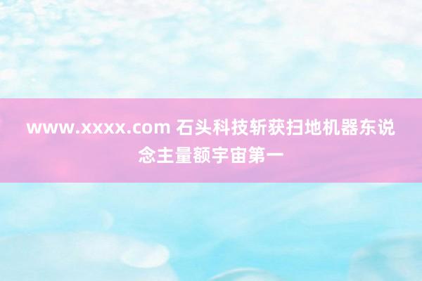 www.xxxx.com 石头科技斩获扫地机器东说念主量额宇宙第一