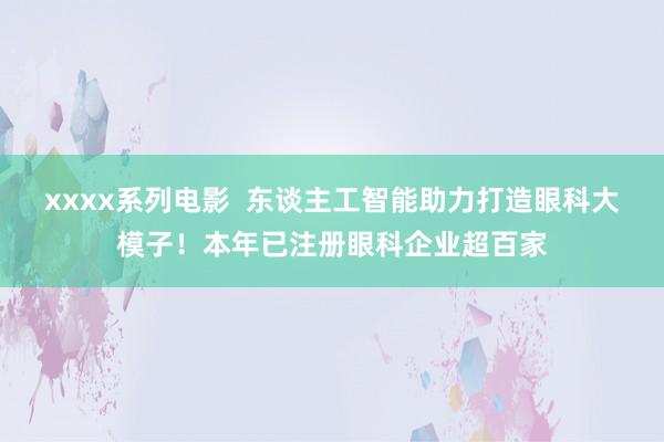 xxxx系列电影  东谈主工智能助力打造眼科大模子！本年已注册眼科企业超百家