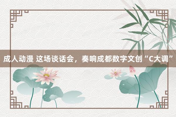 成人动漫 这场谈话会，奏响成都数字文创“C大调”