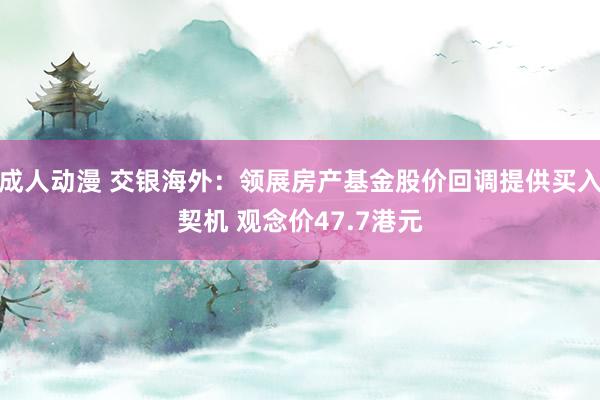 成人动漫 交银海外：领展房产基金股价回调提供买入契机 观念价47.7港元